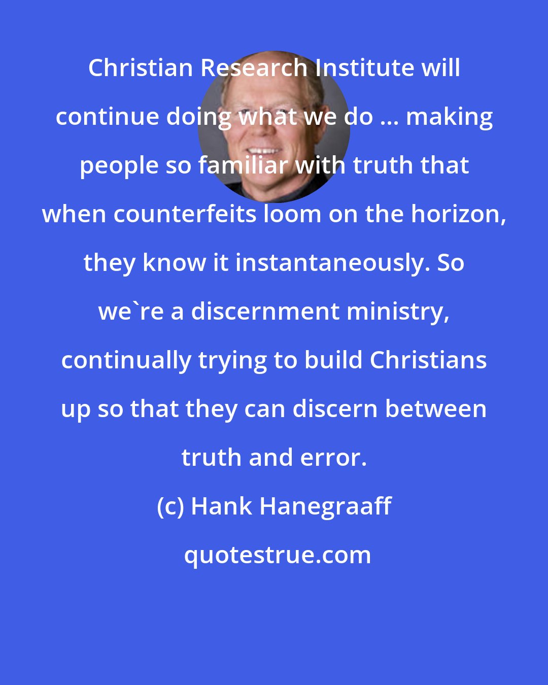 Hank Hanegraaff: Christian Research Institute will continue doing what we do ... making people so familiar with truth that when counterfeits loom on the horizon, they know it instantaneously. So we're a discernment ministry, continually trying to build Christians up so that they can discern between truth and error.