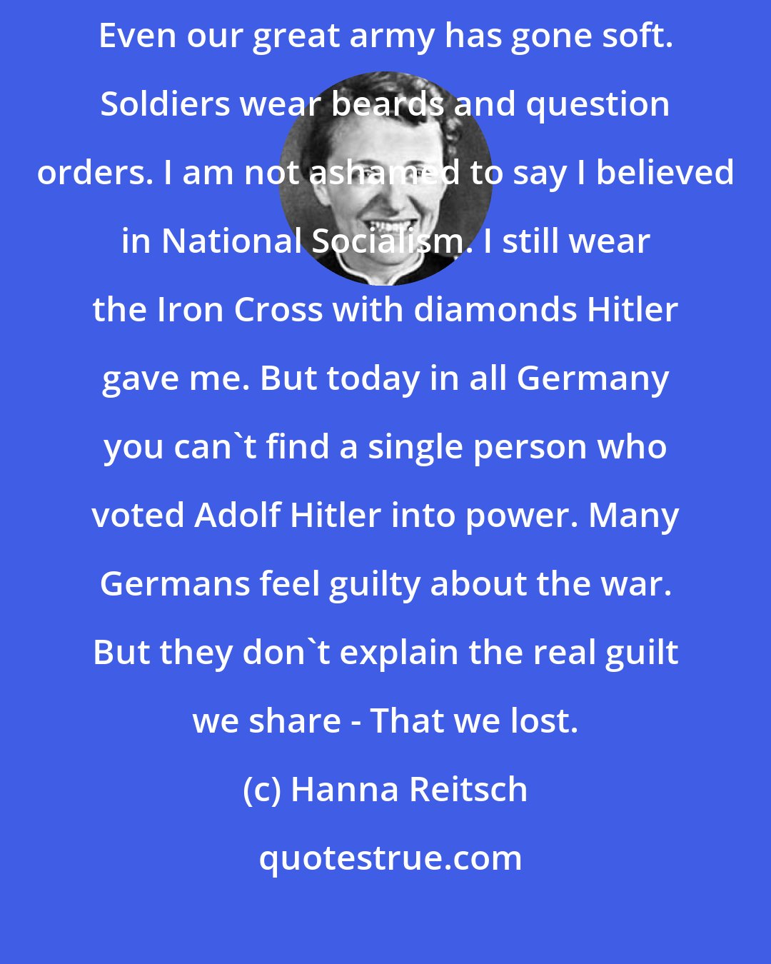 Hanna Reitsch: And what have we now in Germany? A land of bankers and car-makers. Even our great army has gone soft. Soldiers wear beards and question orders. I am not ashamed to say I believed in National Socialism. I still wear the Iron Cross with diamonds Hitler gave me. But today in all Germany you can't find a single person who voted Adolf Hitler into power. Many Germans feel guilty about the war. But they don't explain the real guilt we share - That we lost.