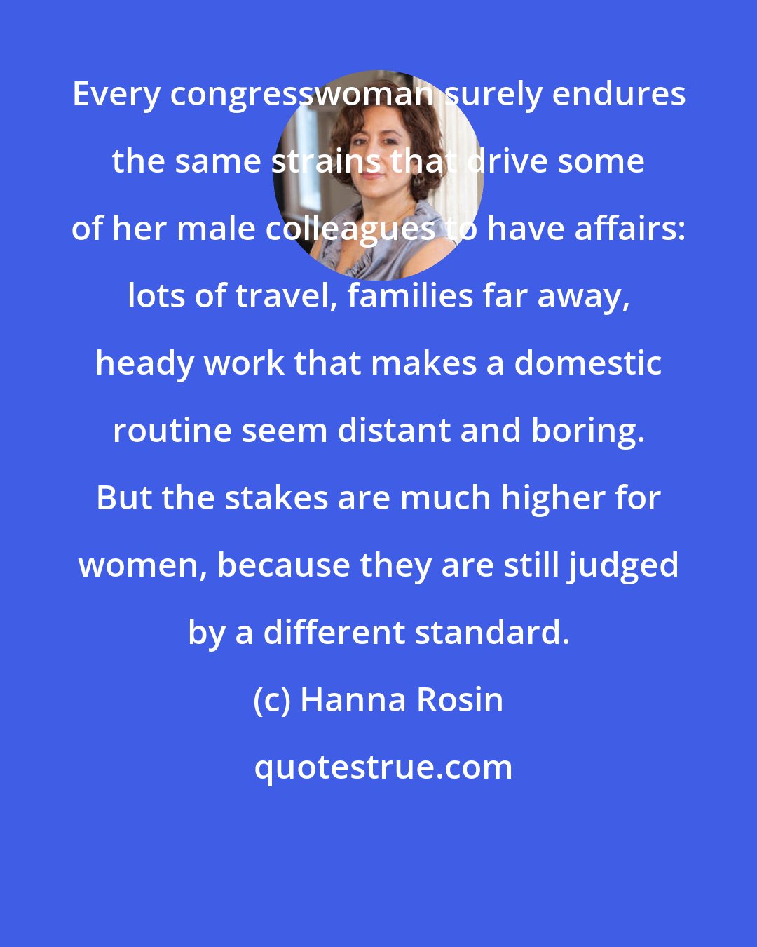 Hanna Rosin: Every congresswoman surely endures the same strains that drive some of her male colleagues to have affairs: lots of travel, families far away, heady work that makes a domestic routine seem distant and boring. But the stakes are much higher for women, because they are still judged by a different standard.