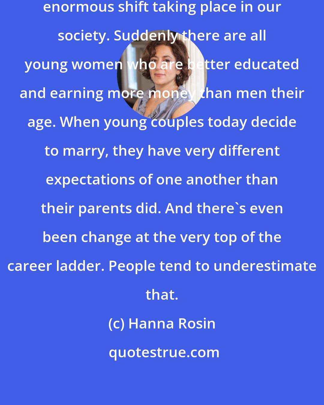 Hanna Rosin: What I've found is that there is an enormous shift taking place in our society. Suddenly there are all young women who are better educated and earning more money than men their age. When young couples today decide to marry, they have very different expectations of one another than their parents did. And there's even been change at the very top of the career ladder. People tend to underestimate that.