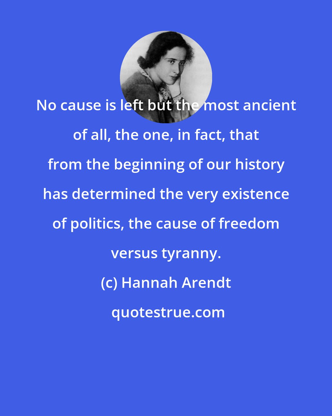 Hannah Arendt: No cause is left but the most ancient of all, the one, in fact, that from the beginning of our history has determined the very existence of politics, the cause of freedom versus tyranny.