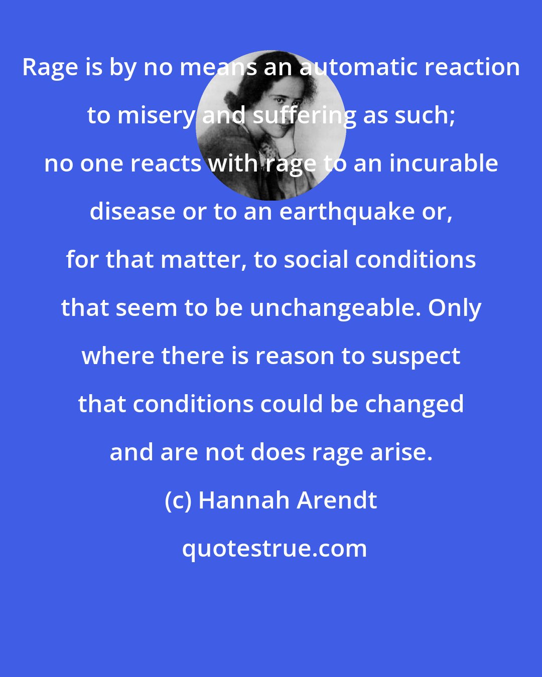 Hannah Arendt: Rage is by no means an automatic reaction to misery and suffering as such; no one reacts with rage to an incurable disease or to an earthquake or, for that matter, to social conditions that seem to be unchangeable. Only where there is reason to suspect that conditions could be changed and are not does rage arise.