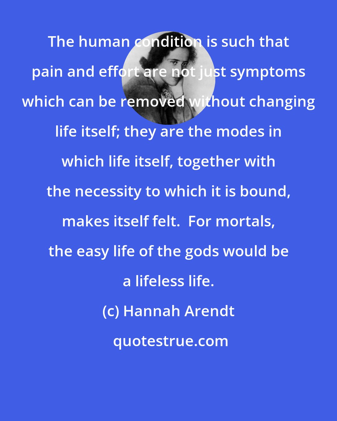 Hannah Arendt: The human condition is such that pain and effort are not just symptoms which can be removed without changing life itself; they are the modes in which life itself, together with the necessity to which it is bound, makes itself felt.  For mortals, the easy life of the gods would be a lifeless life.