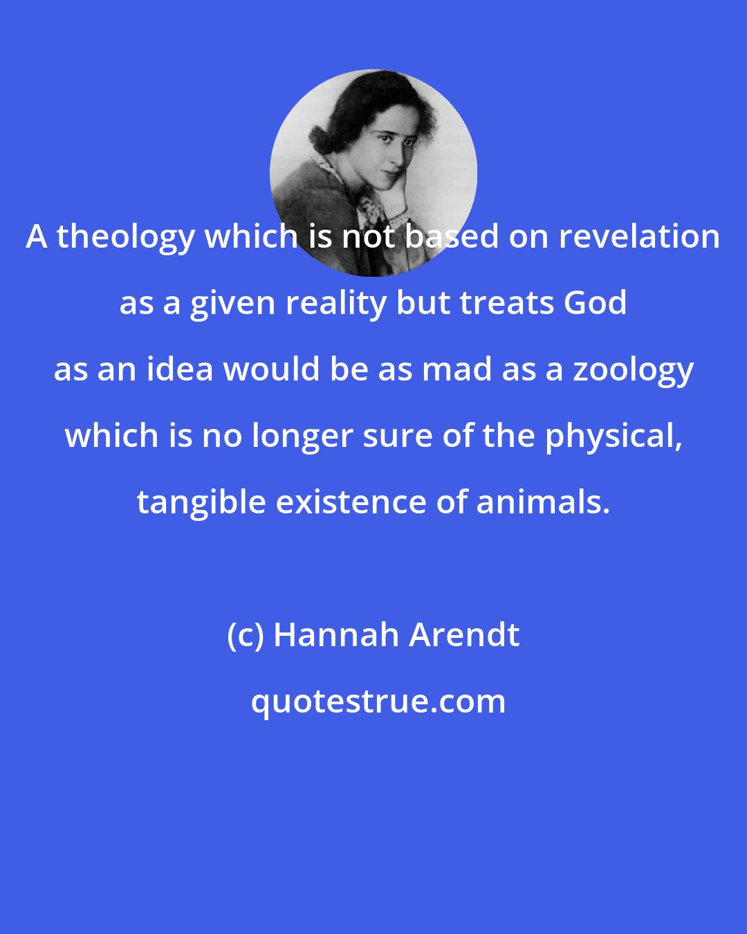 Hannah Arendt: A theology which is not based on revelation as a given reality but treats God as an idea would be as mad as a zoology which is no longer sure of the physical, tangible existence of animals.