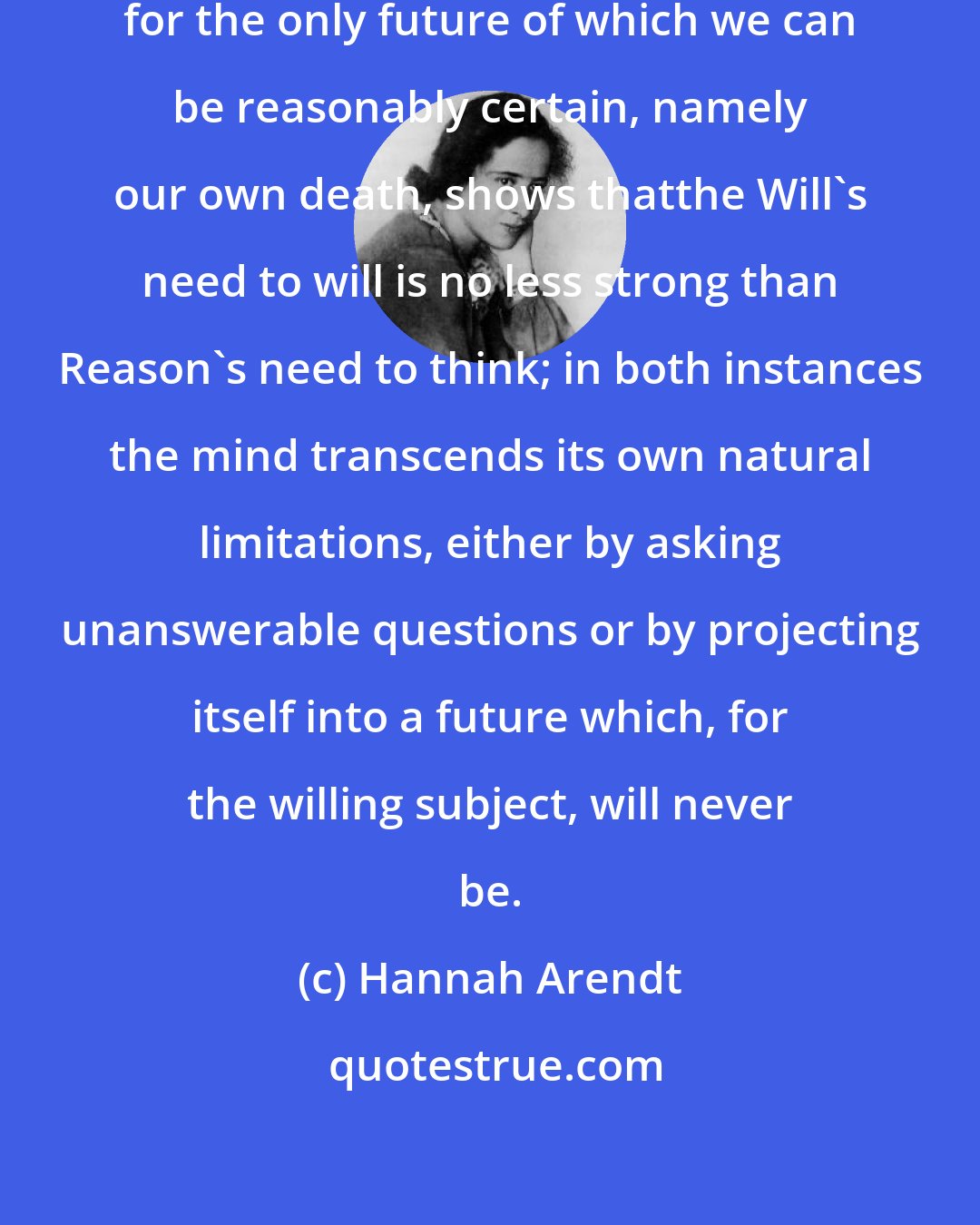 Hannah Arendt: Our Last Will and Testament, providing for the only future of which we can be reasonably certain, namely our own death, shows thatthe Will's need to will is no less strong than Reason's need to think; in both instances the mind transcends its own natural limitations, either by asking unanswerable questions or by projecting itself into a future which, for the willing subject, will never be.