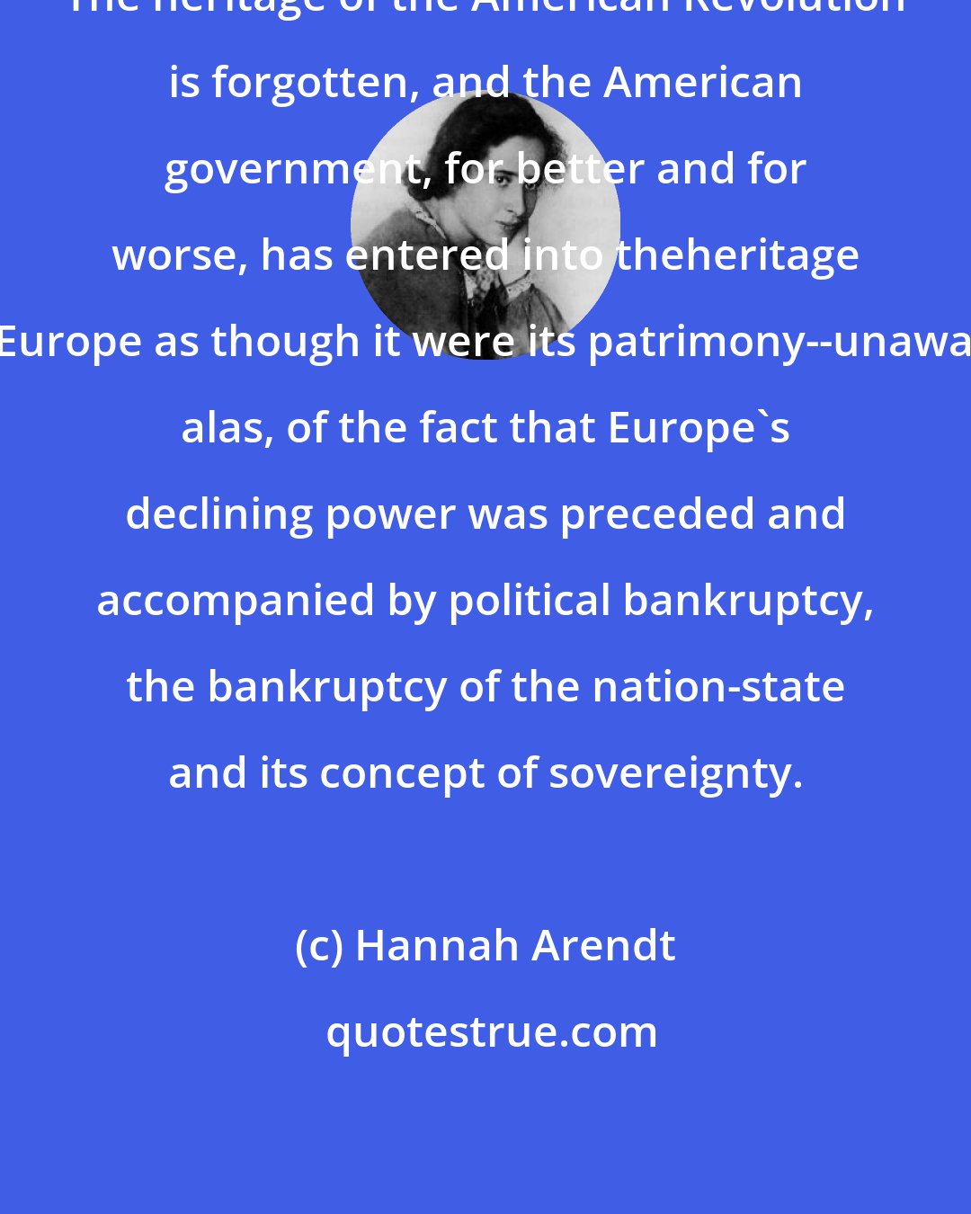 Hannah Arendt: The heritage of the American Revolution is forgotten, and the American government, for better and for worse, has entered into theheritage of Europe as though it were its patrimony--unaware, alas, of the fact that Europe's declining power was preceded and accompanied by political bankruptcy, the bankruptcy of the nation-state and its concept of sovereignty.