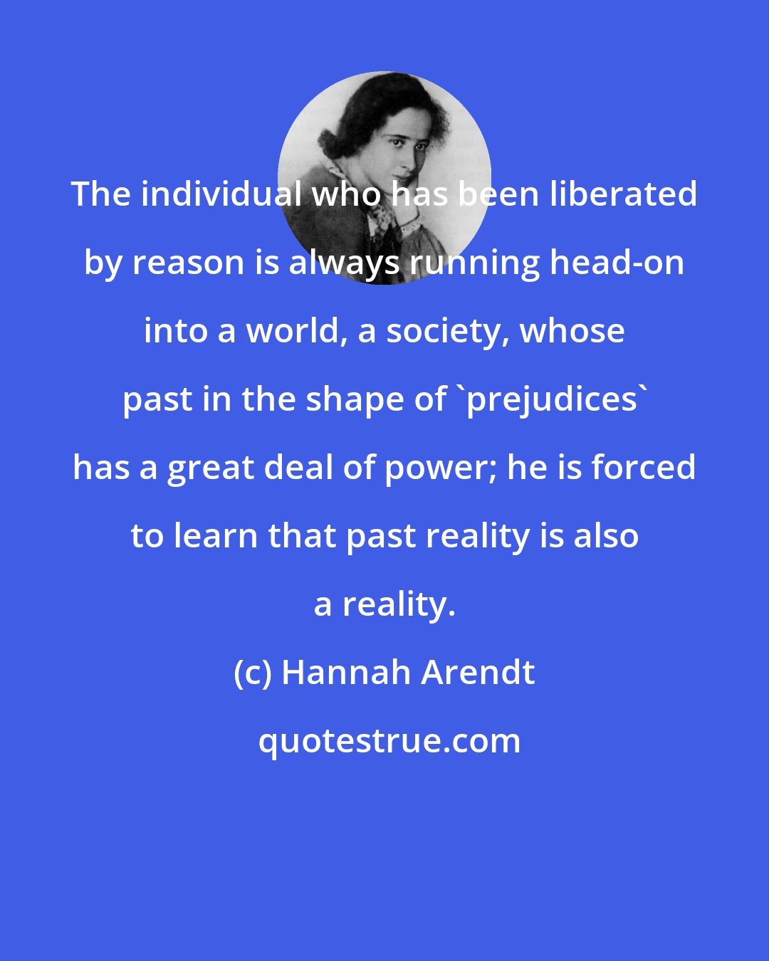 Hannah Arendt: The individual who has been liberated by reason is always running head-on into a world, a society, whose past in the shape of 'prejudices' has a great deal of power; he is forced to learn that past reality is also a reality.