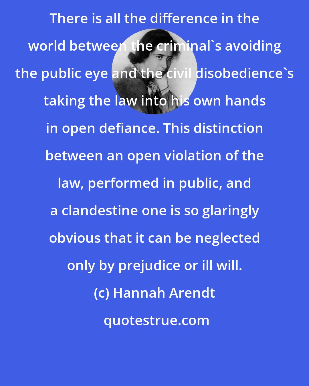 Hannah Arendt: There is all the difference in the world between the criminal's avoiding the public eye and the civil disobedience's taking the law into his own hands in open defiance. This distinction between an open violation of the law, performed in public, and a clandestine one is so glaringly obvious that it can be neglected only by prejudice or ill will.