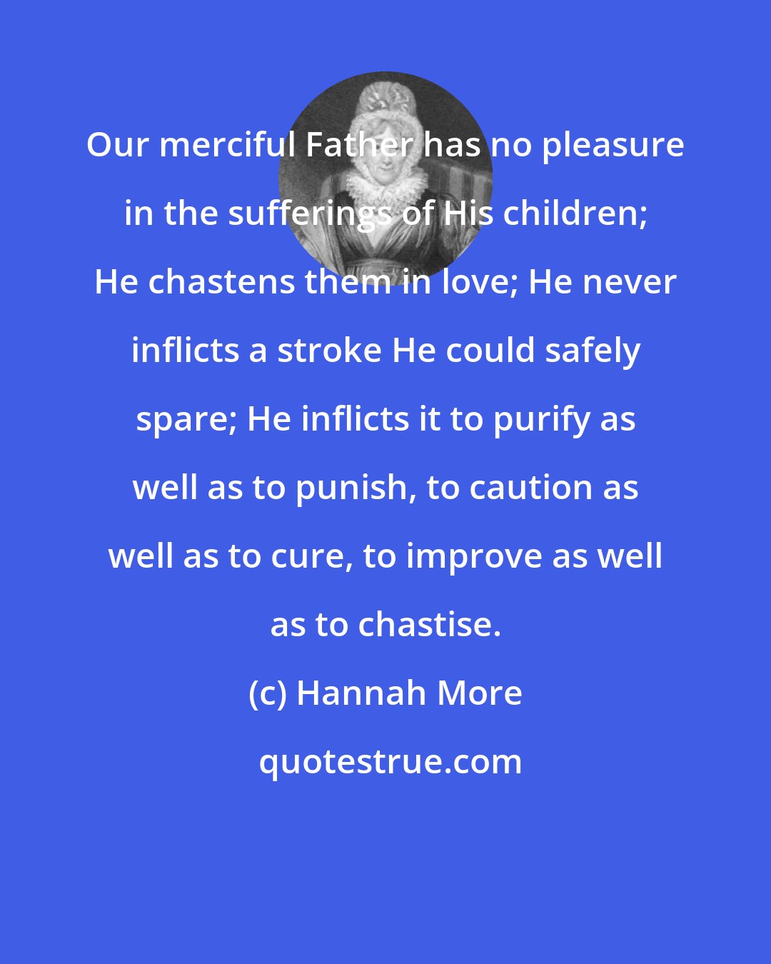 Hannah More: Our merciful Father has no pleasure in the sufferings of His children; He chastens them in love; He never inflicts a stroke He could safely spare; He inflicts it to purify as well as to punish, to caution as well as to cure, to improve as well as to chastise.