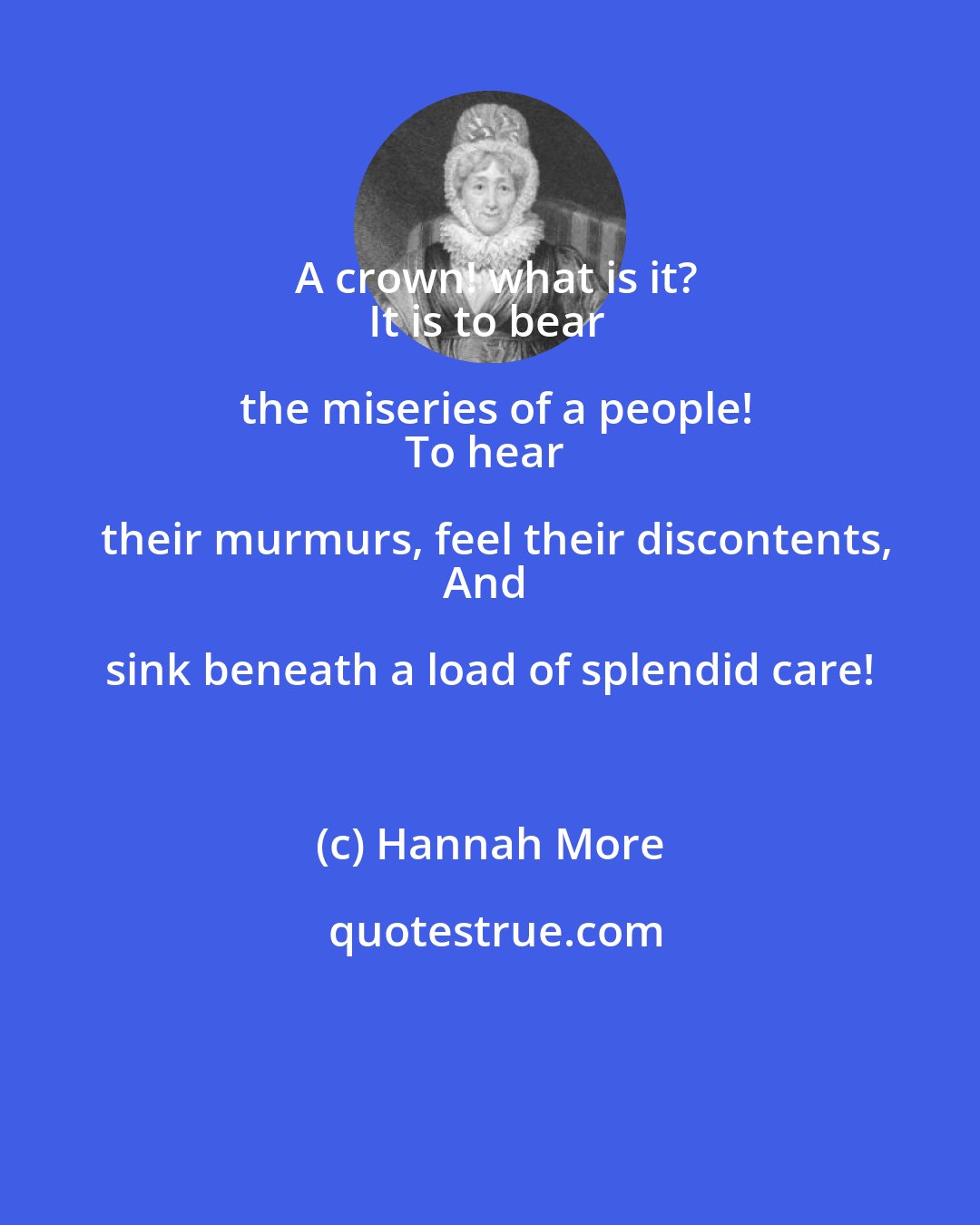 Hannah More: A crown! what is it?
It is to bear the miseries of a people!
To hear their murmurs, feel their discontents,
And sink beneath a load of splendid care!