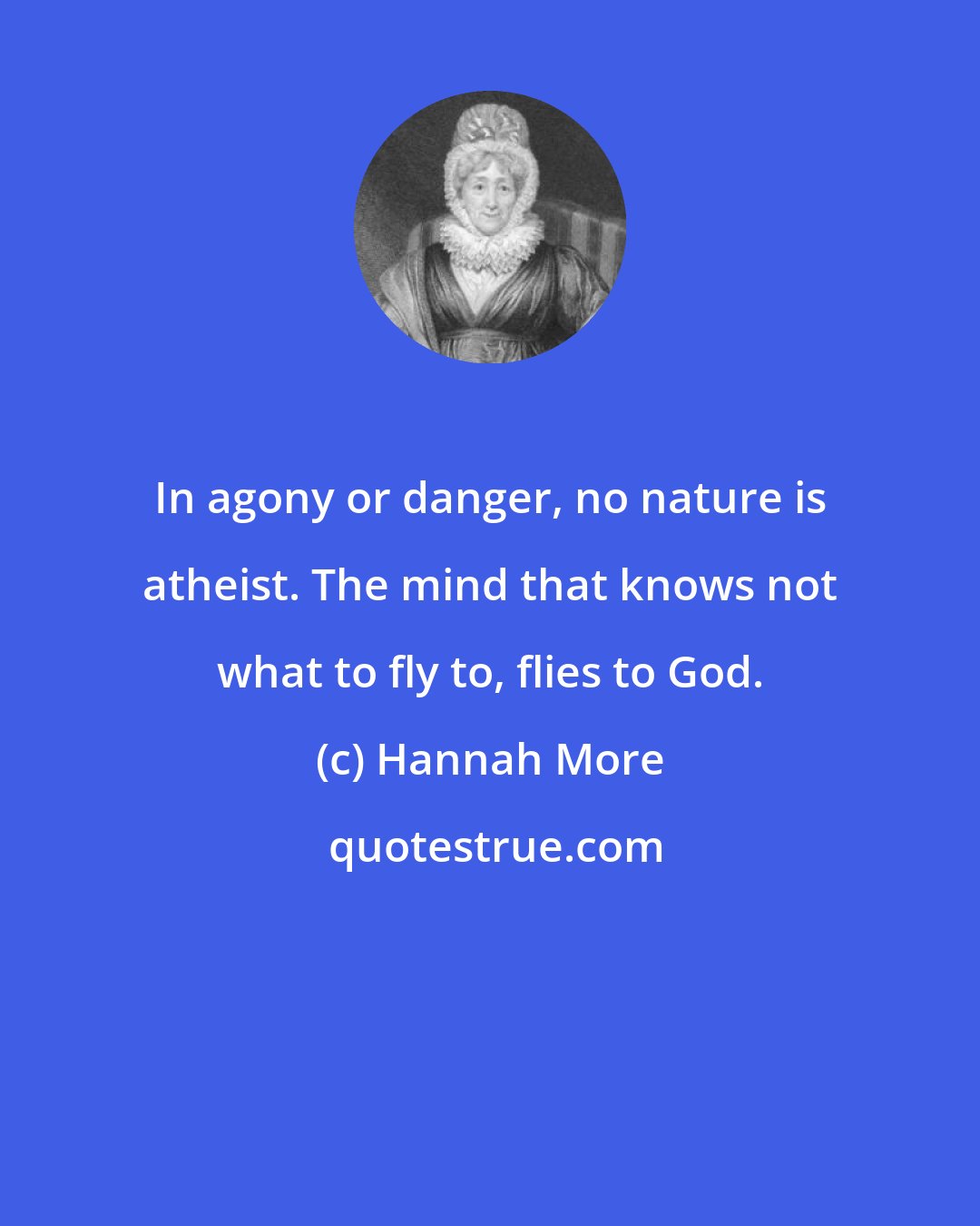 Hannah More: In agony or danger, no nature is atheist. The mind that knows not what to fly to, flies to God.