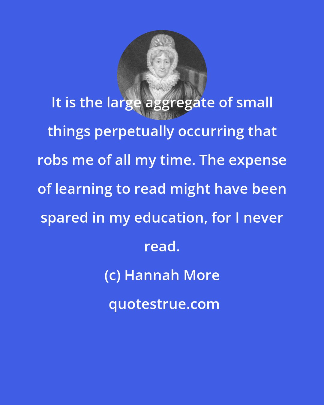 Hannah More: It is the large aggregate of small things perpetually occurring that robs me of all my time. The expense of learning to read might have been spared in my education, for I never read.