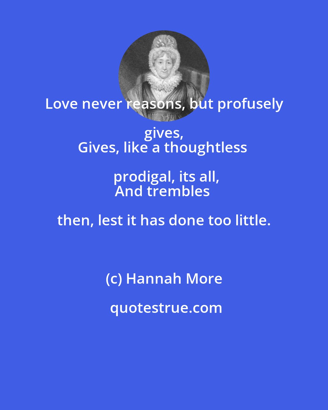 Hannah More: Love never reasons, but profusely gives, 
Gives, like a thoughtless prodigal, its all,
And trembles then, lest it has done too little.