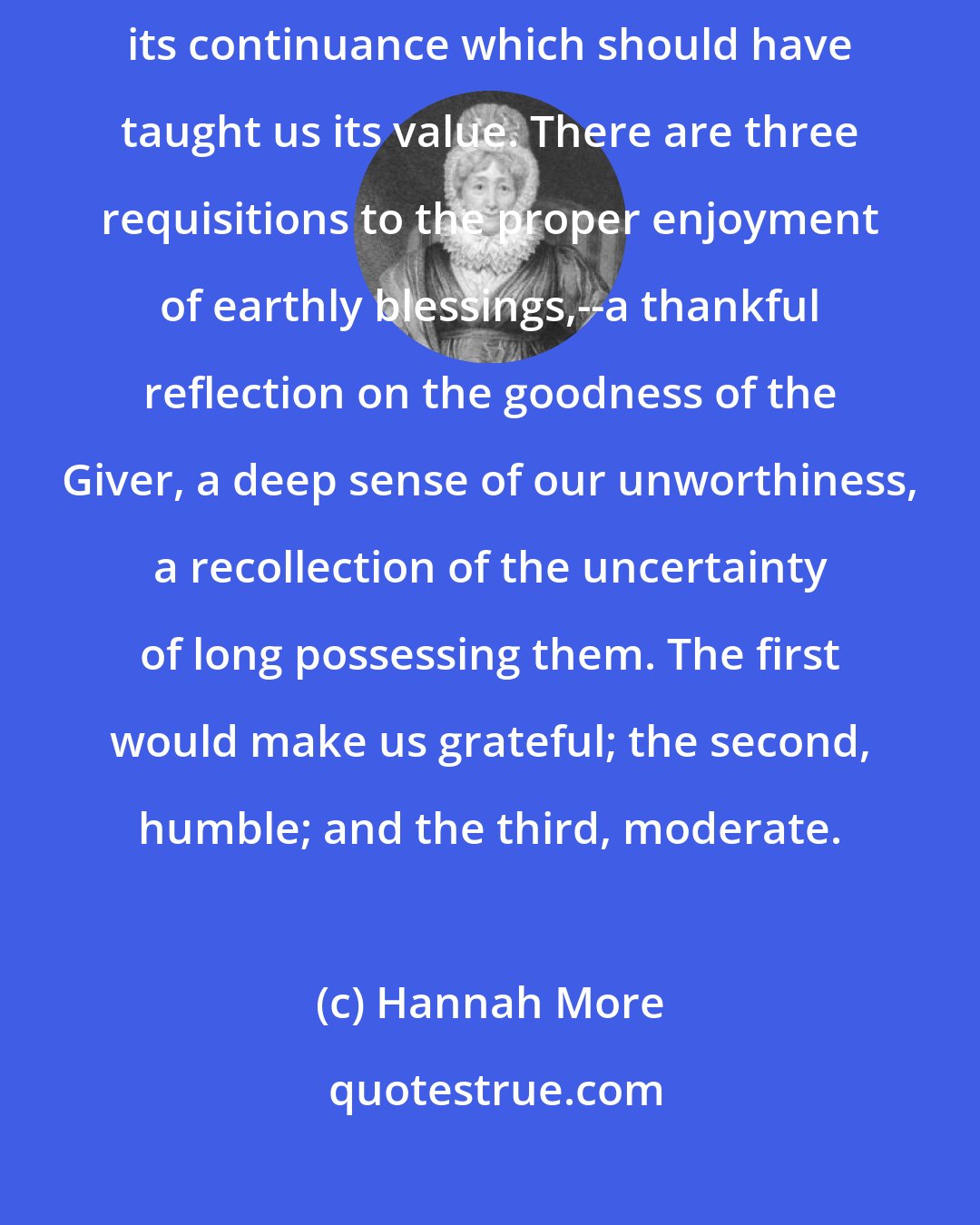 Hannah More: Nothing raises the price of a blessing like its removal; whereas it was its continuance which should have taught us its value. There are three requisitions to the proper enjoyment of earthly blessings,--a thankful reflection on the goodness of the Giver, a deep sense of our unworthiness, a recollection of the uncertainty of long possessing them. The first would make us grateful; the second, humble; and the third, moderate.