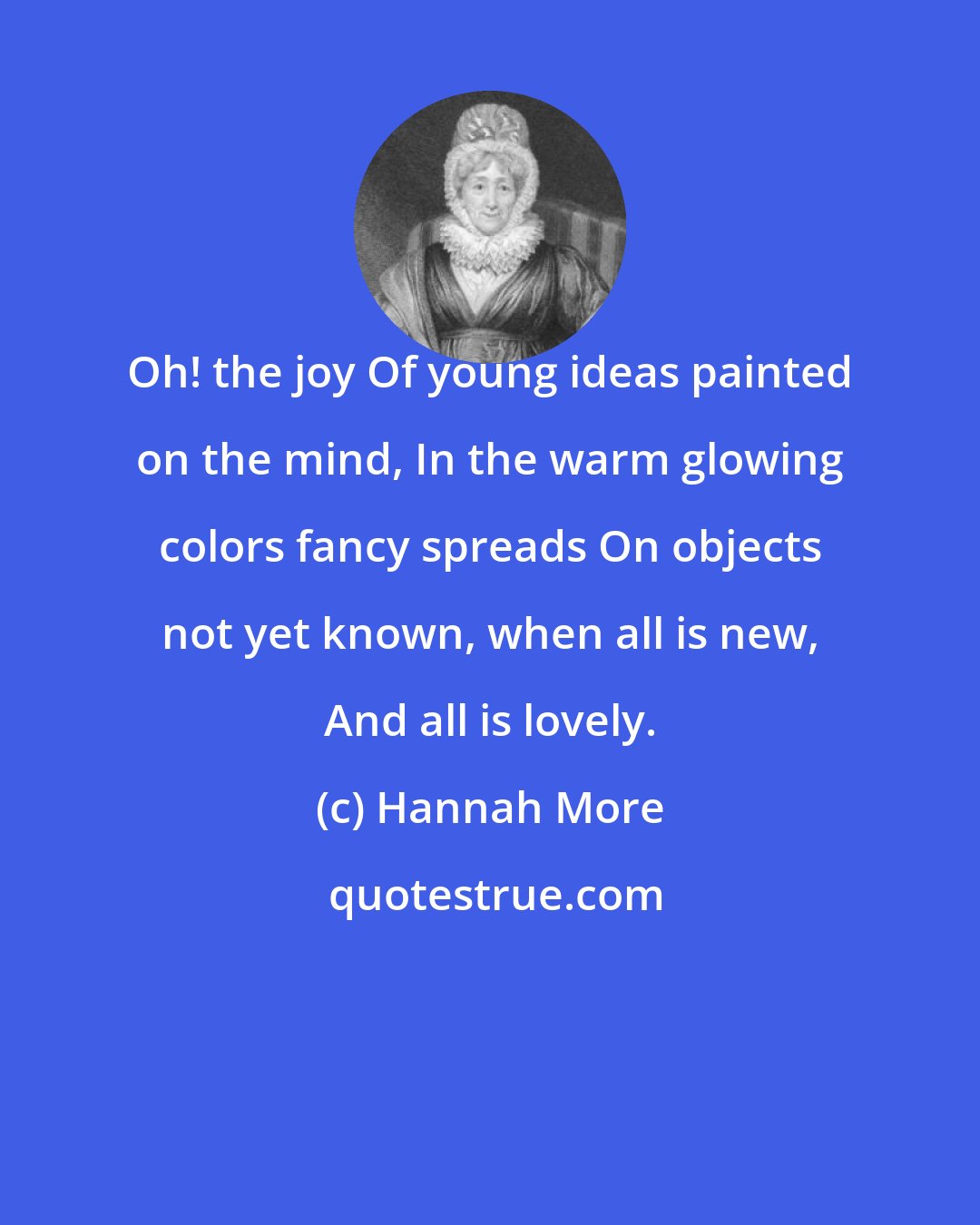 Hannah More: Oh! the joy Of young ideas painted on the mind, In the warm glowing colors fancy spreads On objects not yet known, when all is new, And all is lovely.