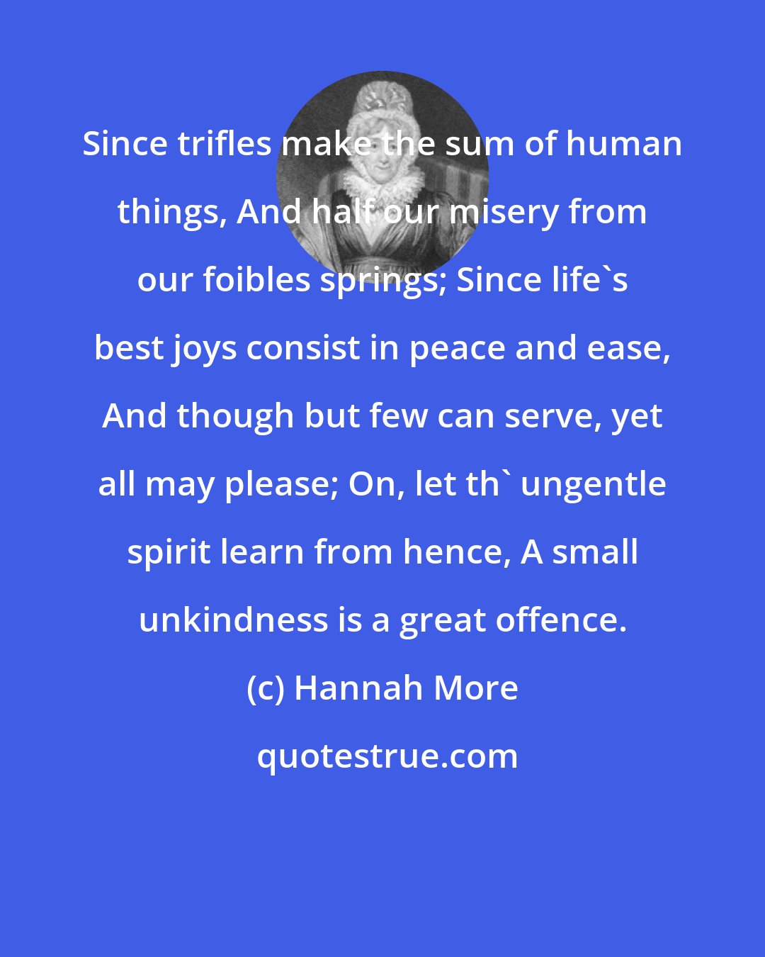 Hannah More: Since trifles make the sum of human things, And half our misery from our foibles springs; Since life's best joys consist in peace and ease, And though but few can serve, yet all may please; On, let th' ungentle spirit learn from hence, A small unkindness is a great offence.