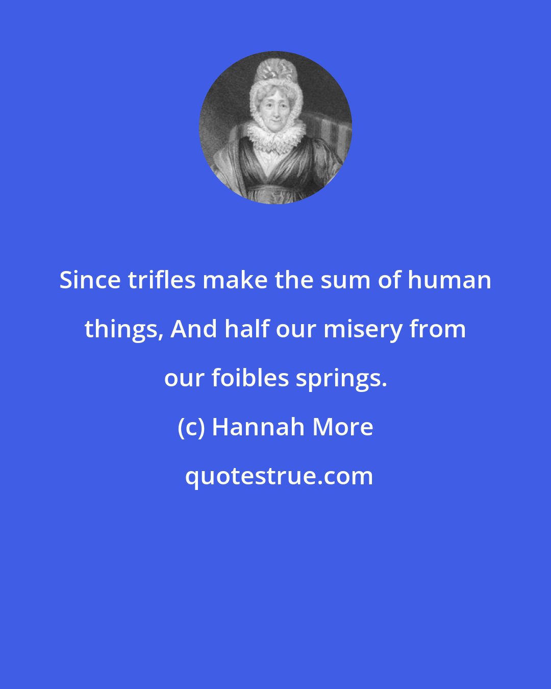 Hannah More: Since trifles make the sum of human things, And half our misery from our foibles springs.