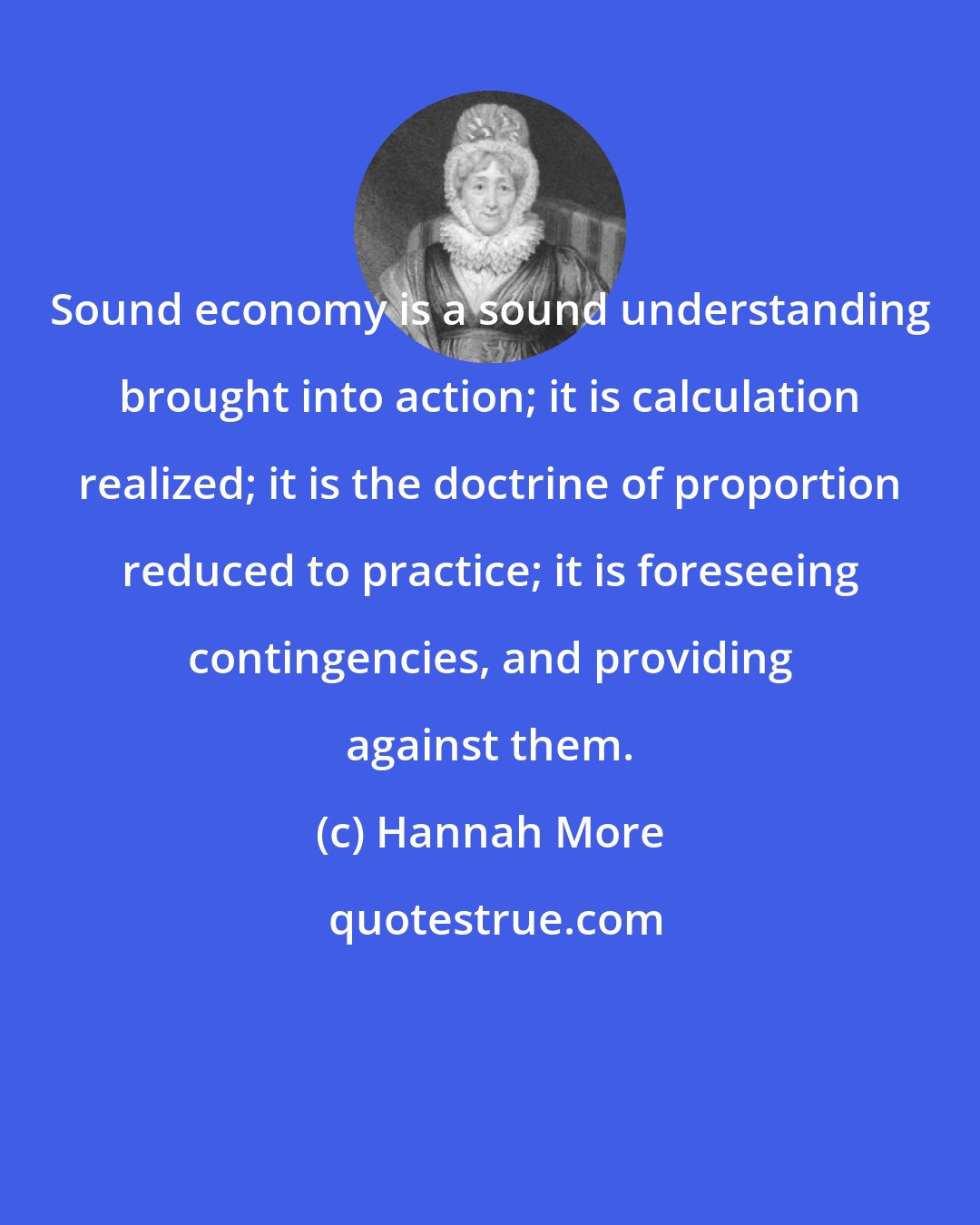 Hannah More: Sound economy is a sound understanding brought into action; it is calculation realized; it is the doctrine of proportion reduced to practice; it is foreseeing contingencies, and providing against them.