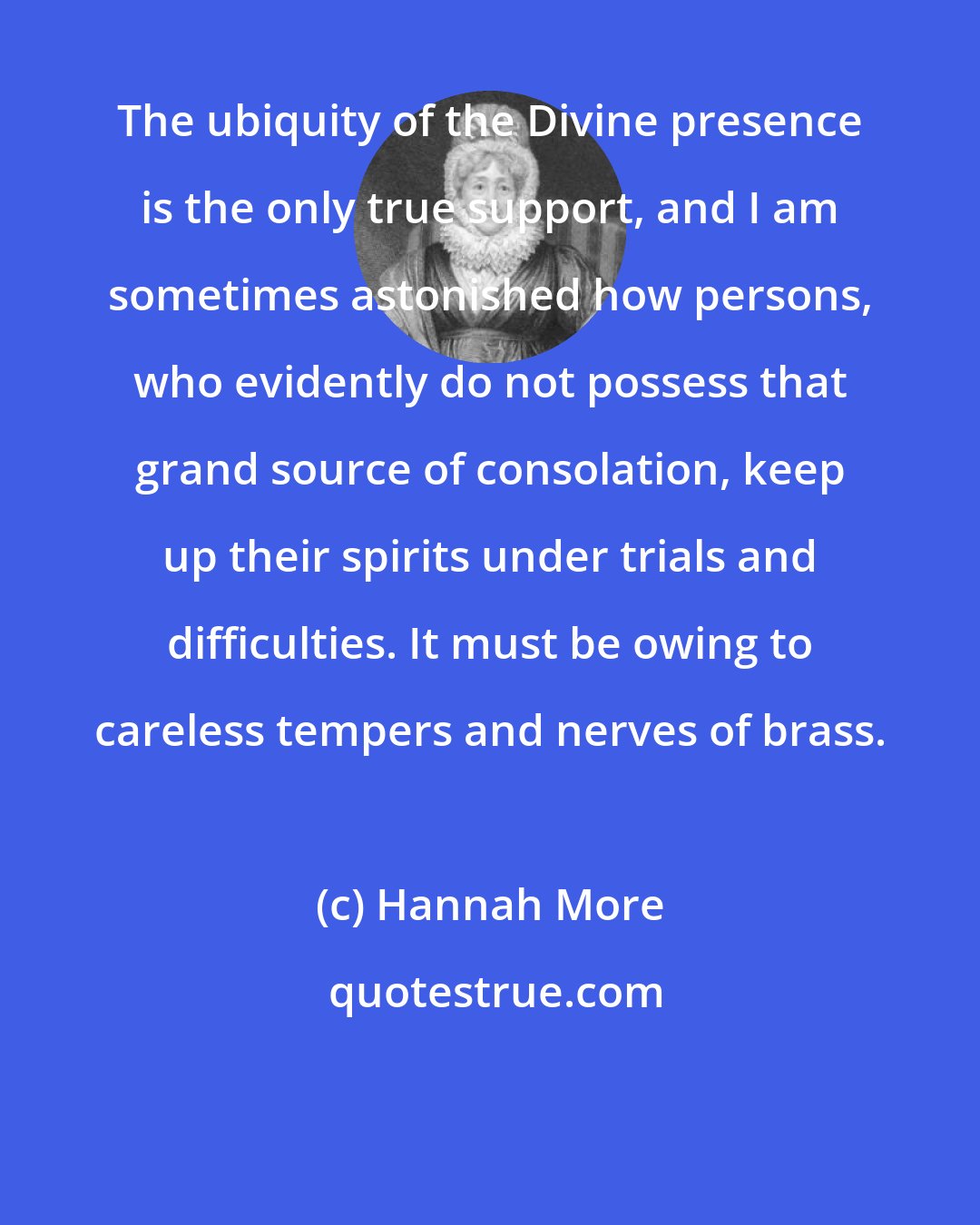 Hannah More: The ubiquity of the Divine presence is the only true support, and I am sometimes astonished how persons, who evidently do not possess that grand source of consolation, keep up their spirits under trials and difficulties. It must be owing to careless tempers and nerves of brass.