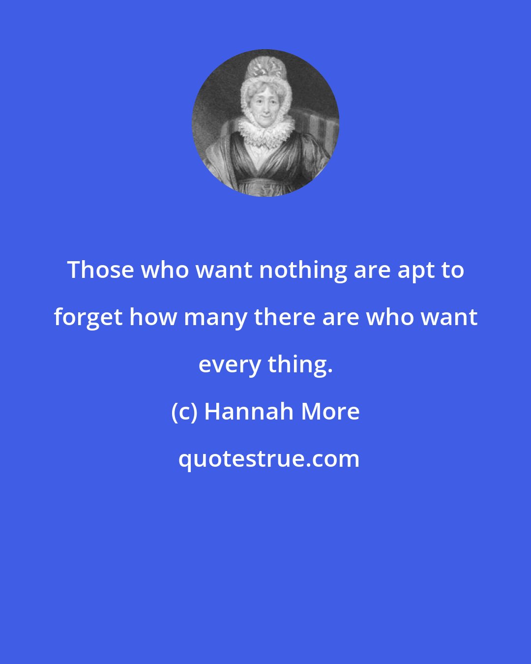 Hannah More: Those who want nothing are apt to forget how many there are who want every thing.