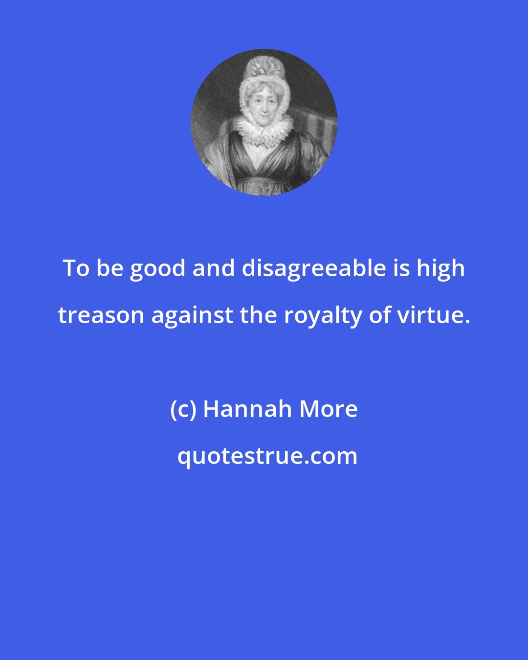 Hannah More: To be good and disagreeable is high treason against the royalty of virtue.