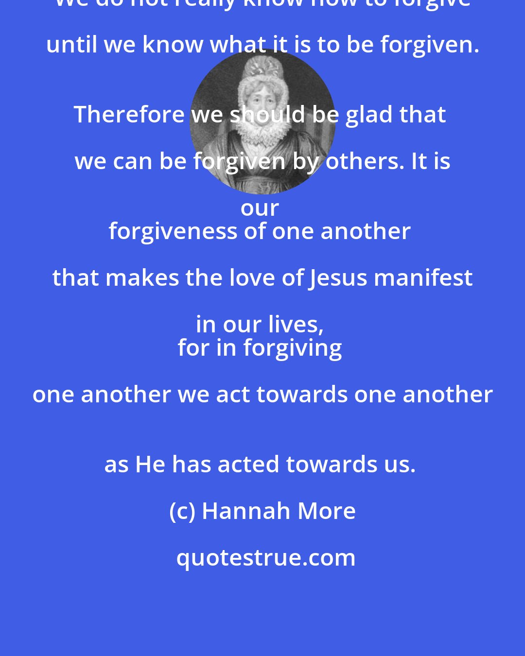 Hannah More: We do not really know how to forgive until we know what it is to be forgiven.  
Therefore we should be glad that we can be forgiven by others. It is our  
forgiveness of one another that makes the love of Jesus manifest in our lives,  
for in forgiving one another we act towards one another  
as He has acted towards us.