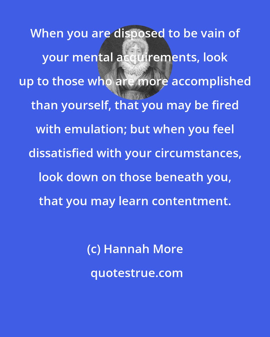 Hannah More: When you are disposed to be vain of your mental acquirements, look up to those who are more accomplished than yourself, that you may be fired with emulation; but when you feel dissatisfied with your circumstances, look down on those beneath you, that you may learn contentment.