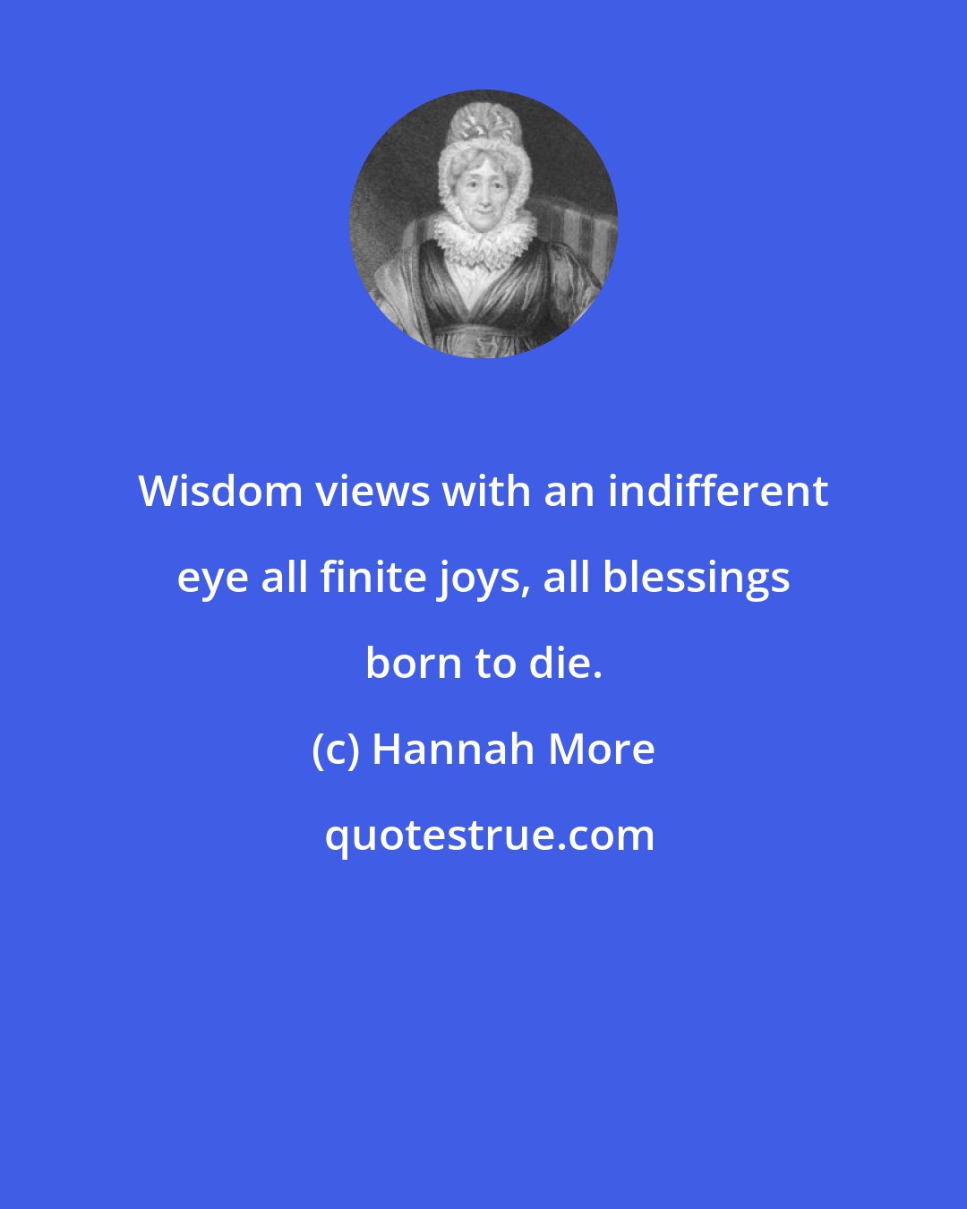 Hannah More: Wisdom views with an indifferent eye all finite joys, all blessings born to die.