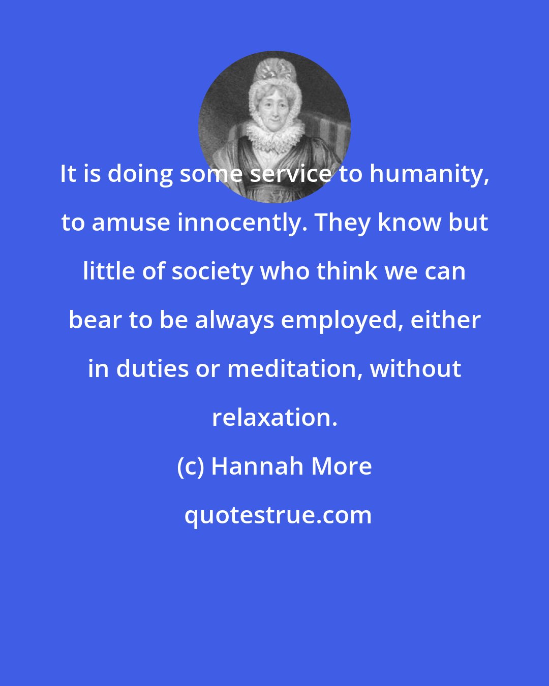 Hannah More: It is doing some service to humanity, to amuse innocently. They know but little of society who think we can bear to be always employed, either in duties or meditation, without relaxation.