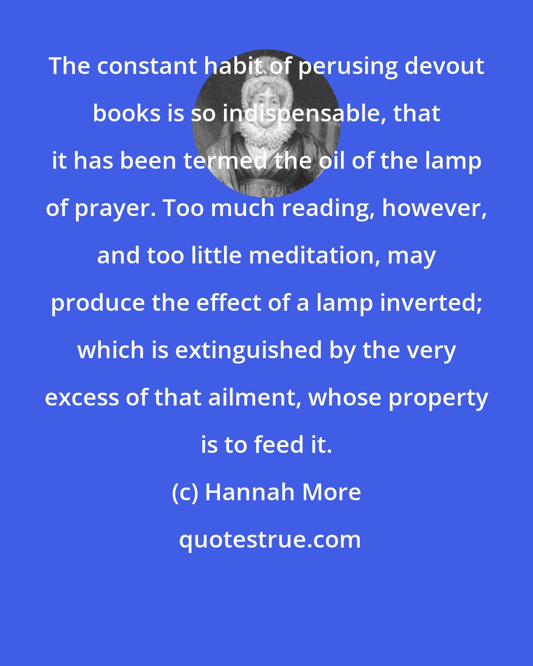 Hannah More: The constant habit of perusing devout books is so indispensable, that it has been termed the oil of the lamp of prayer. Too much reading, however, and too little meditation, may produce the effect of a lamp inverted; which is extinguished by the very excess of that ailment, whose property is to feed it.