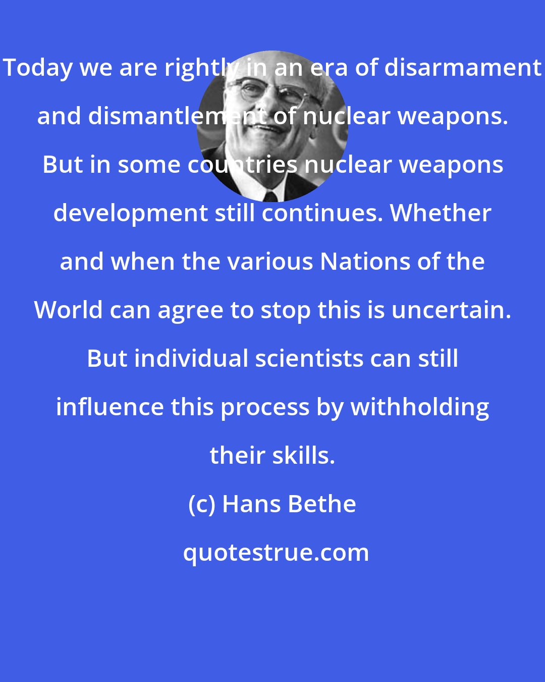 Hans Bethe: Today we are rightly in an era of disarmament and dismantlement of nuclear weapons. But in some countries nuclear weapons development still continues. Whether and when the various Nations of the World can agree to stop this is uncertain. But individual scientists can still influence this process by withholding their skills.