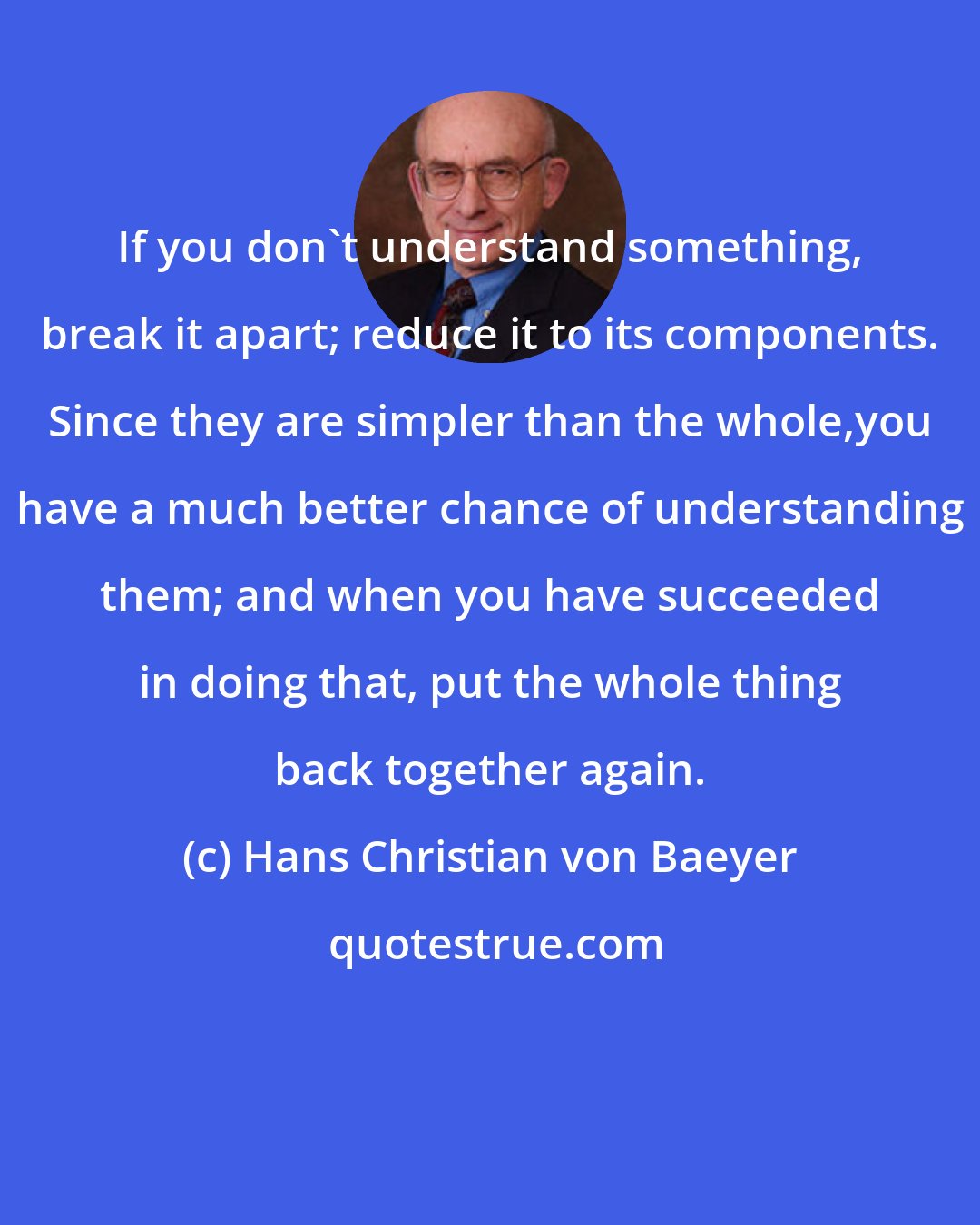 Hans Christian von Baeyer: If you don't understand something, break it apart; reduce it to its components. Since they are simpler than the whole,you have a much better chance of understanding them; and when you have succeeded in doing that, put the whole thing back together again.