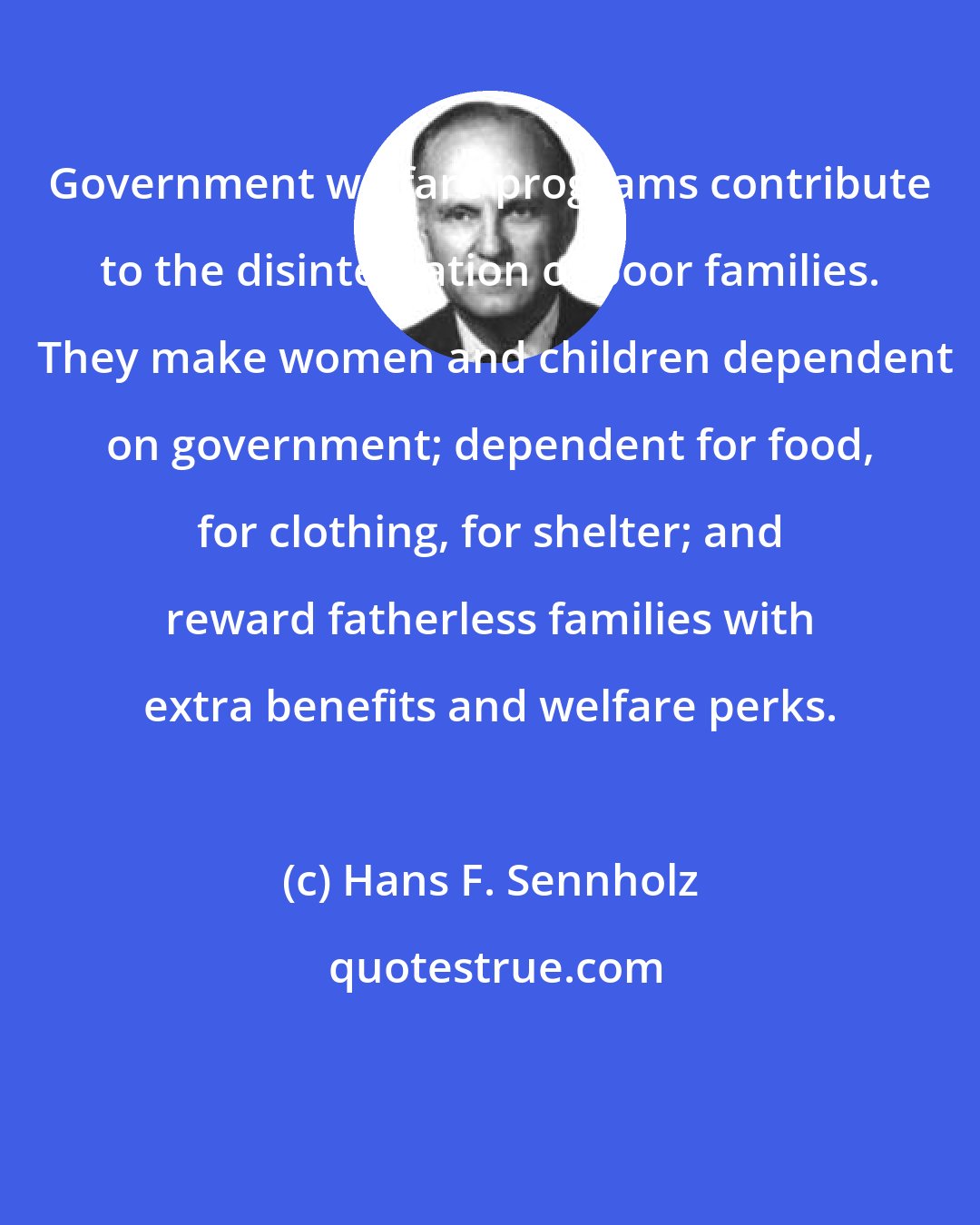 Hans F. Sennholz: Government welfare programs contribute to the disintegration of poor families.  They make women and children dependent on government; dependent for food, for clothing, for shelter; and reward fatherless families with extra benefits and welfare perks.