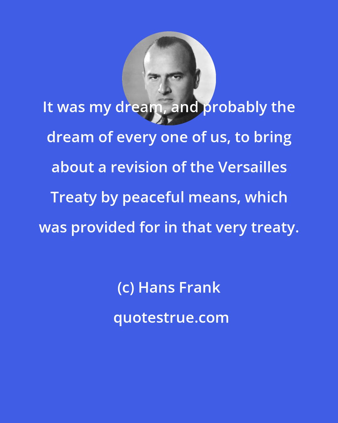Hans Frank: It was my dream, and probably the dream of every one of us, to bring about a revision of the Versailles Treaty by peaceful means, which was provided for in that very treaty.