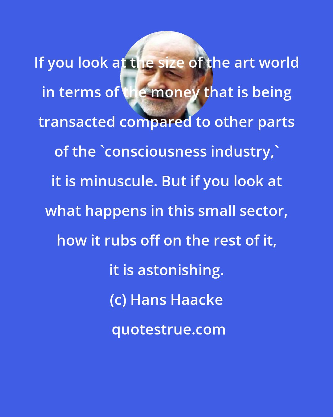 Hans Haacke: If you look at the size of the art world in terms of the money that is being transacted compared to other parts of the 'consciousness industry,' it is minuscule. But if you look at what happens in this small sector, how it rubs off on the rest of it, it is astonishing.