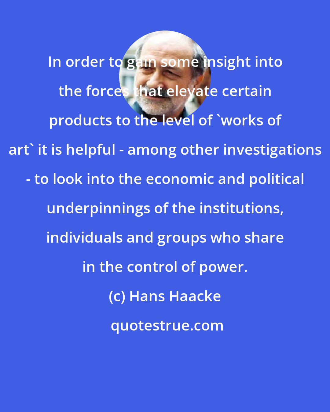 Hans Haacke: In order to gain some insight into the forces that elevate certain products to the level of 'works of art' it is helpful - among other investigations - to look into the economic and political underpinnings of the institutions, individuals and groups who share in the control of power.