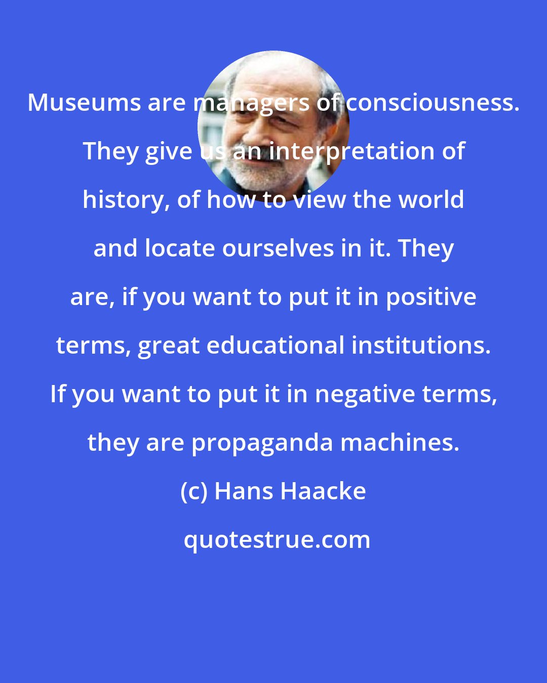 Hans Haacke: Museums are managers of consciousness. They give us an interpretation of history, of how to view the world and locate ourselves in it. They are, if you want to put it in positive terms, great educational institutions. If you want to put it in negative terms, they are propaganda machines.