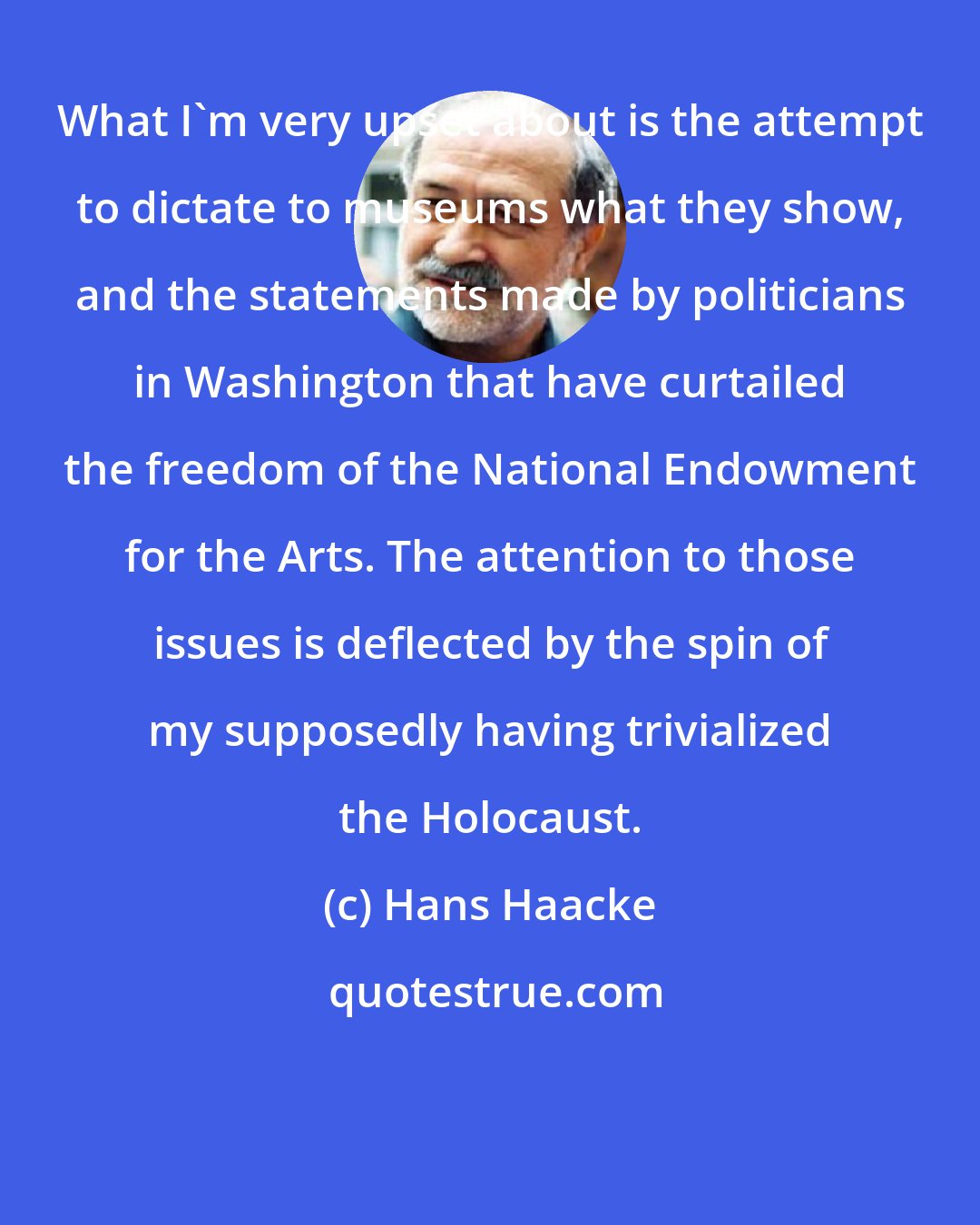Hans Haacke: What I'm very upset about is the attempt to dictate to museums what they show, and the statements made by politicians in Washington that have curtailed the freedom of the National Endowment for the Arts. The attention to those issues is deflected by the spin of my supposedly having trivialized the Holocaust.