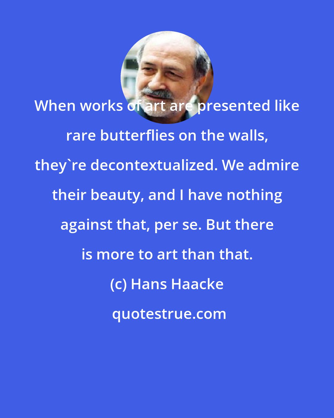 Hans Haacke: When works of art are presented like rare butterflies on the walls, they're decontextualized. We admire their beauty, and I have nothing against that, per se. But there is more to art than that.