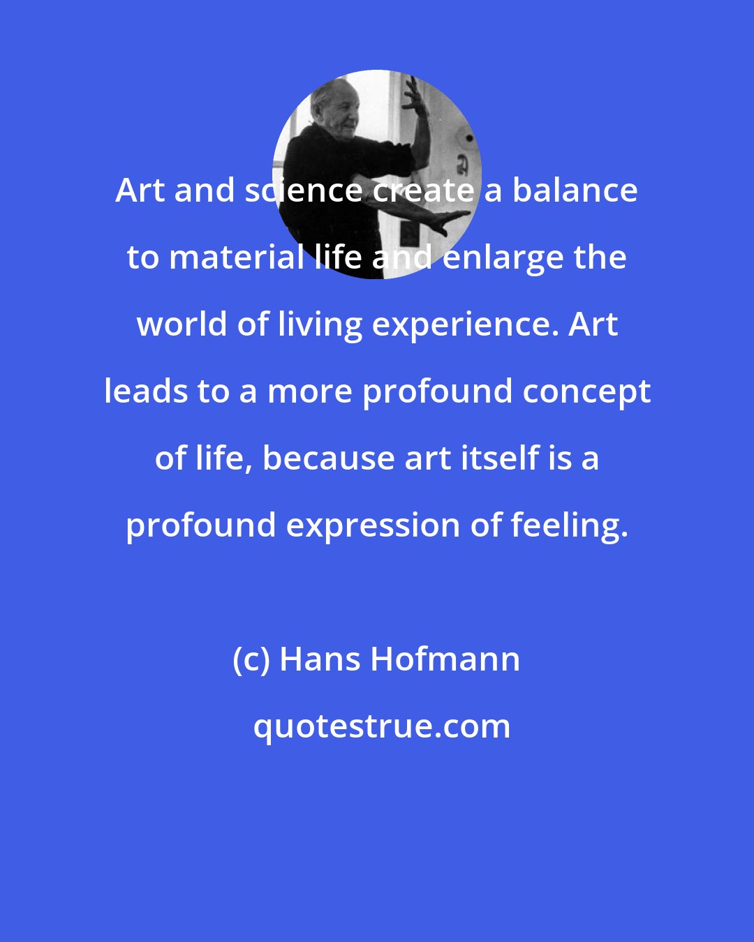 Hans Hofmann: Art and science create a balance to material life and enlarge the world of living experience. Art leads to a more profound concept of life, because art itself is a profound expression of feeling.