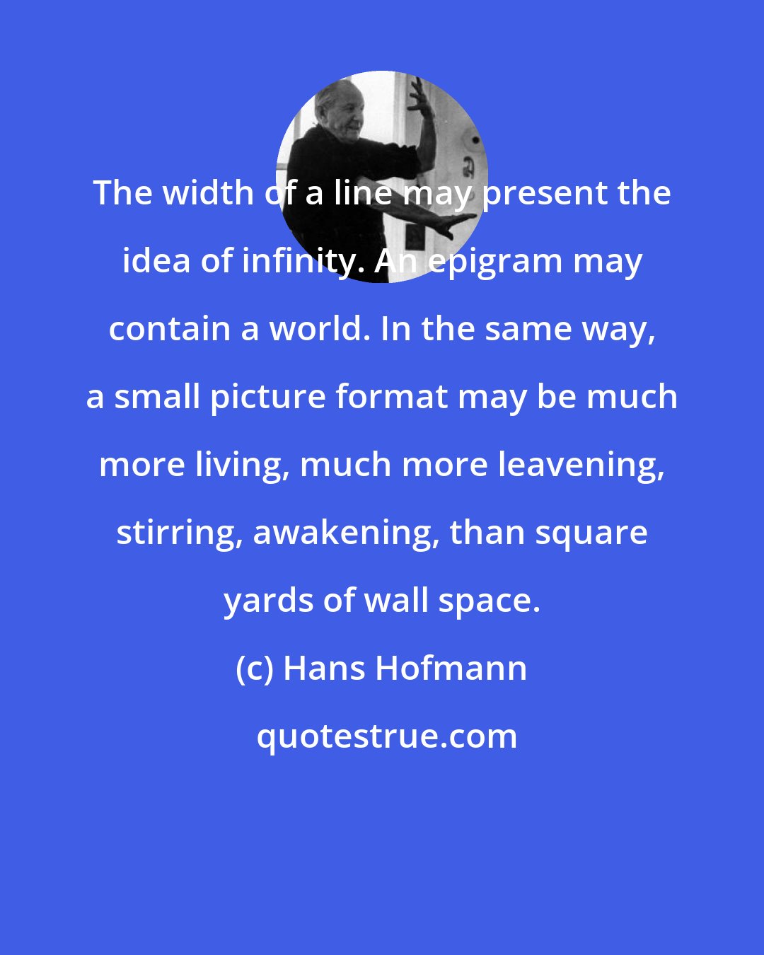 Hans Hofmann: The width of a line may present the idea of infinity. An epigram may contain a world. In the same way, a small picture format may be much more living, much more leavening, stirring, awakening, than square yards of wall space.