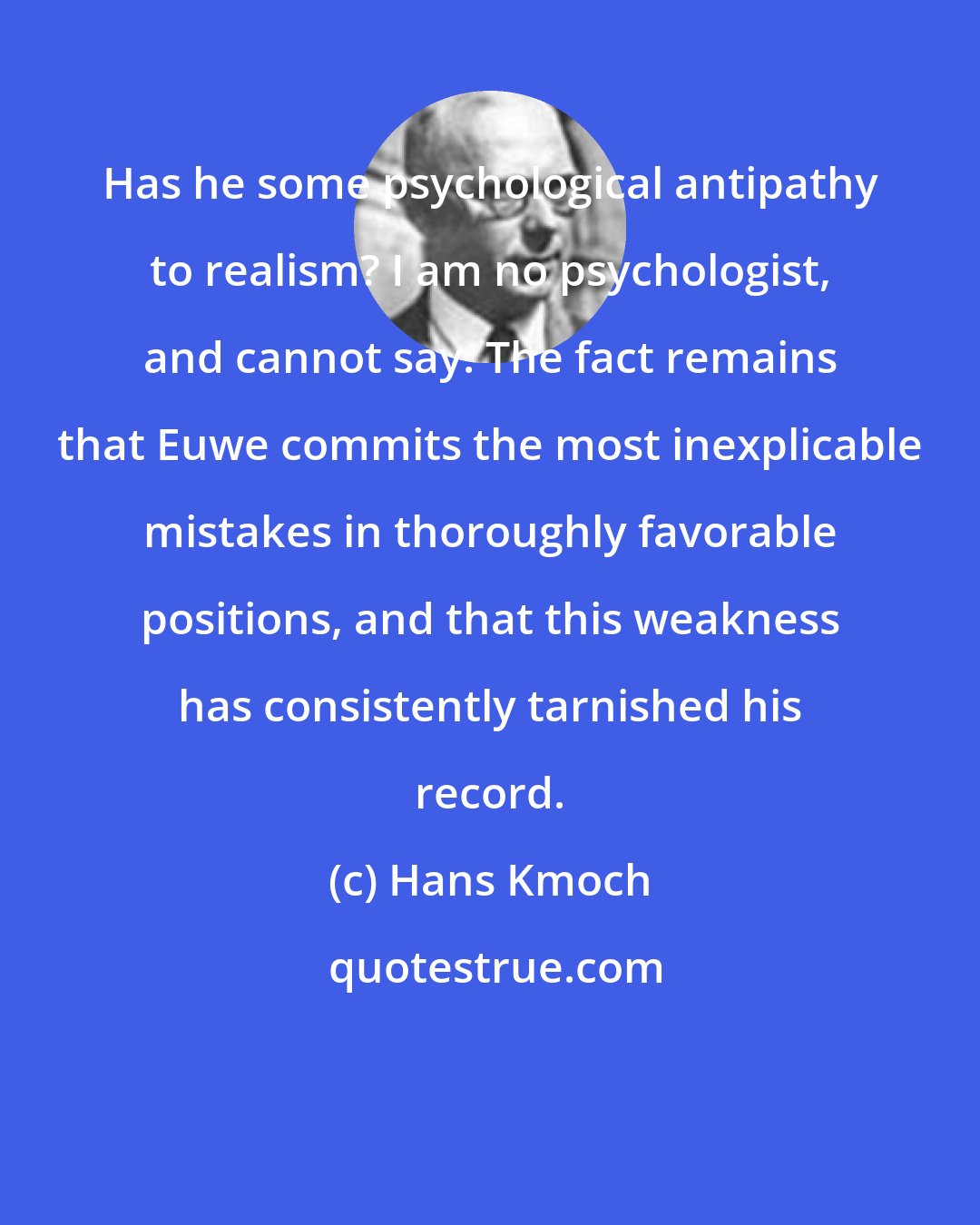Hans Kmoch: Has he some psychological antipathy to realism? I am no psychologist, and cannot say. The fact remains that Euwe commits the most inexplicable mistakes in thoroughly favorable positions, and that this weakness has consistently tarnished his record.