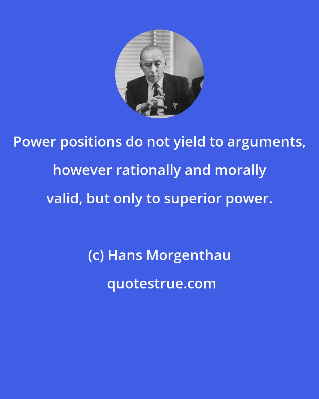 Hans Morgenthau: Power positions do not yield to arguments, however rationally and morally valid, but only to superior power.