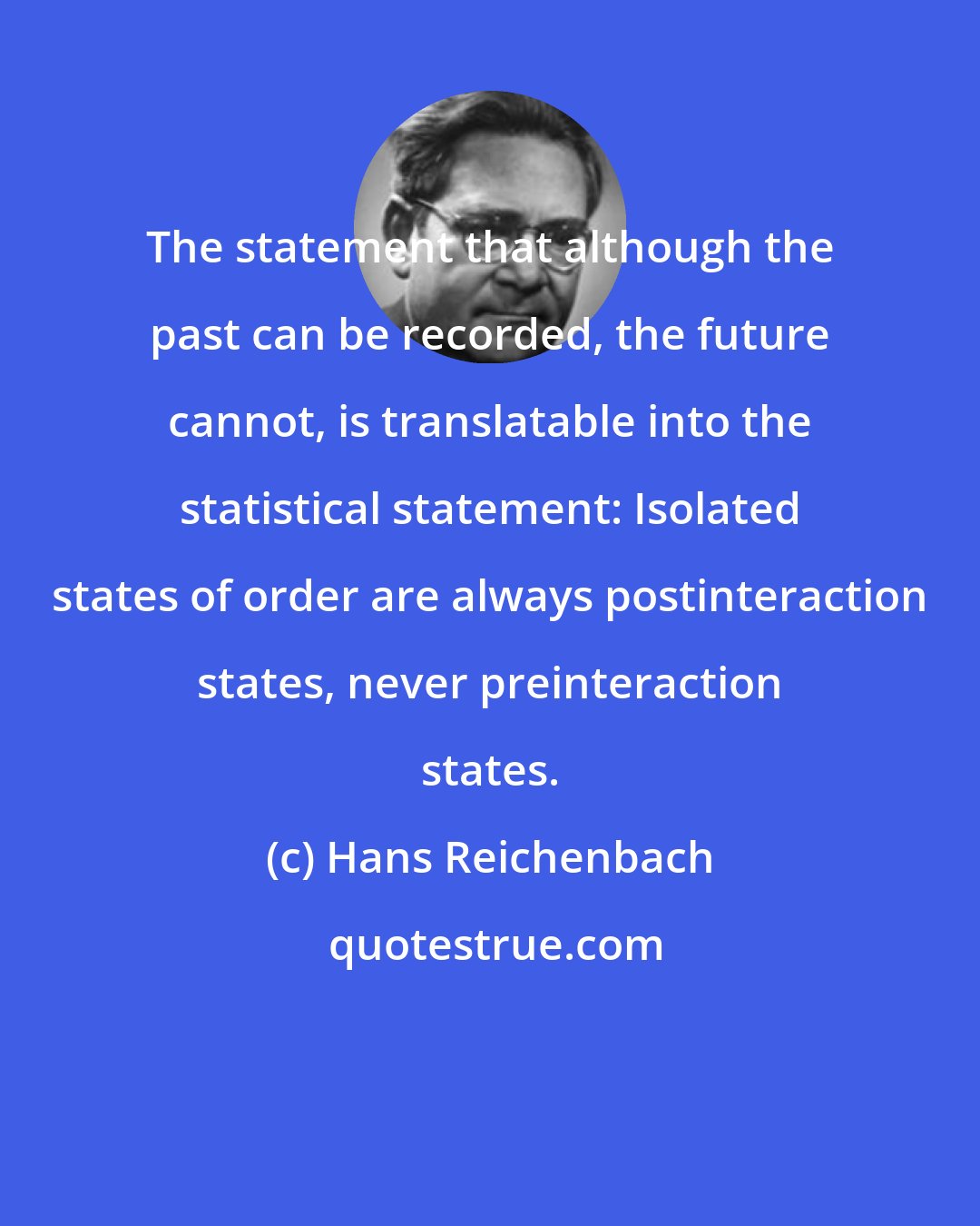 Hans Reichenbach: The statement that although the past can be recorded, the future cannot, is translatable into the statistical statement: Isolated states of order are always postinteraction states, never preinteraction states.