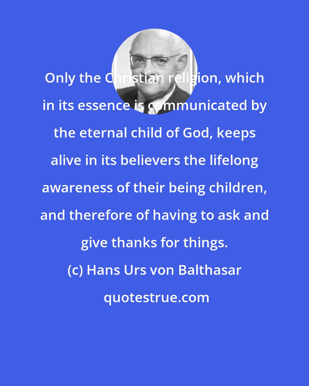 Hans Urs von Balthasar: Only the Christian religion, which in its essence is communicated by the eternal child of God, keeps alive in its believers the lifelong awareness of their being children, and therefore of having to ask and give thanks for things.