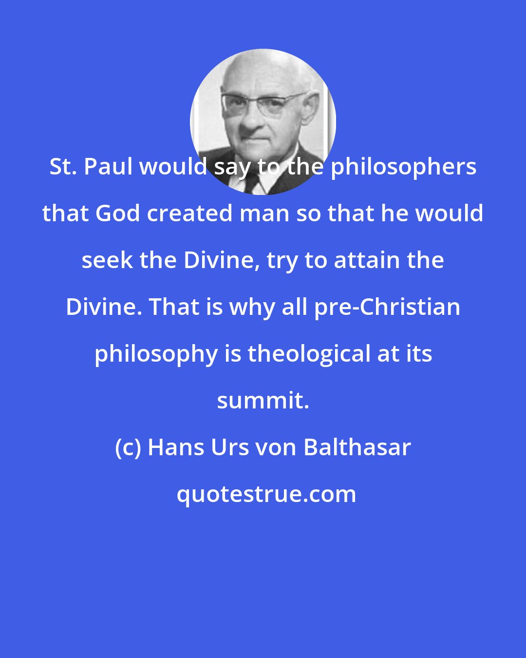 Hans Urs von Balthasar: St. Paul would say to the philosophers that God created man so that he would seek the Divine, try to attain the Divine. That is why all pre-Christian philosophy is theological at its summit.