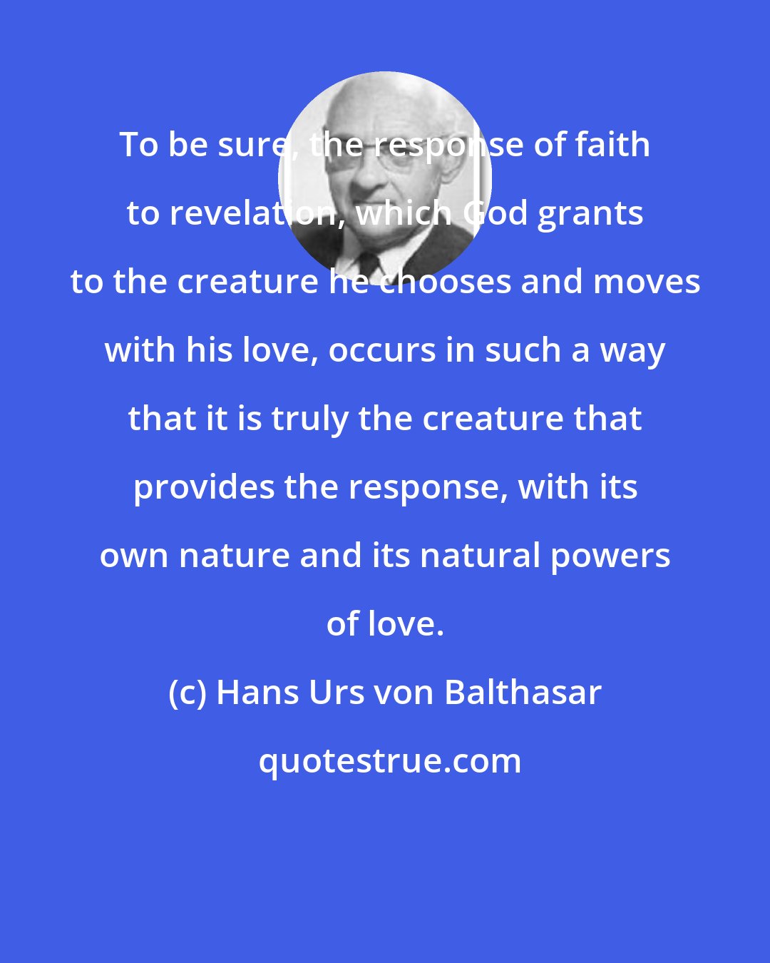 Hans Urs von Balthasar: To be sure, the response of faith to revelation, which God grants to the creature he chooses and moves with his love, occurs in such a way that it is truly the creature that provides the response, with its own nature and its natural powers of love.