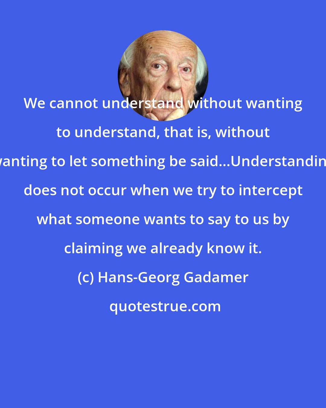 Hans-Georg Gadamer: We cannot understand without wanting to understand, that is, without wanting to let something be said...Understanding does not occur when we try to intercept what someone wants to say to us by claiming we already know it.