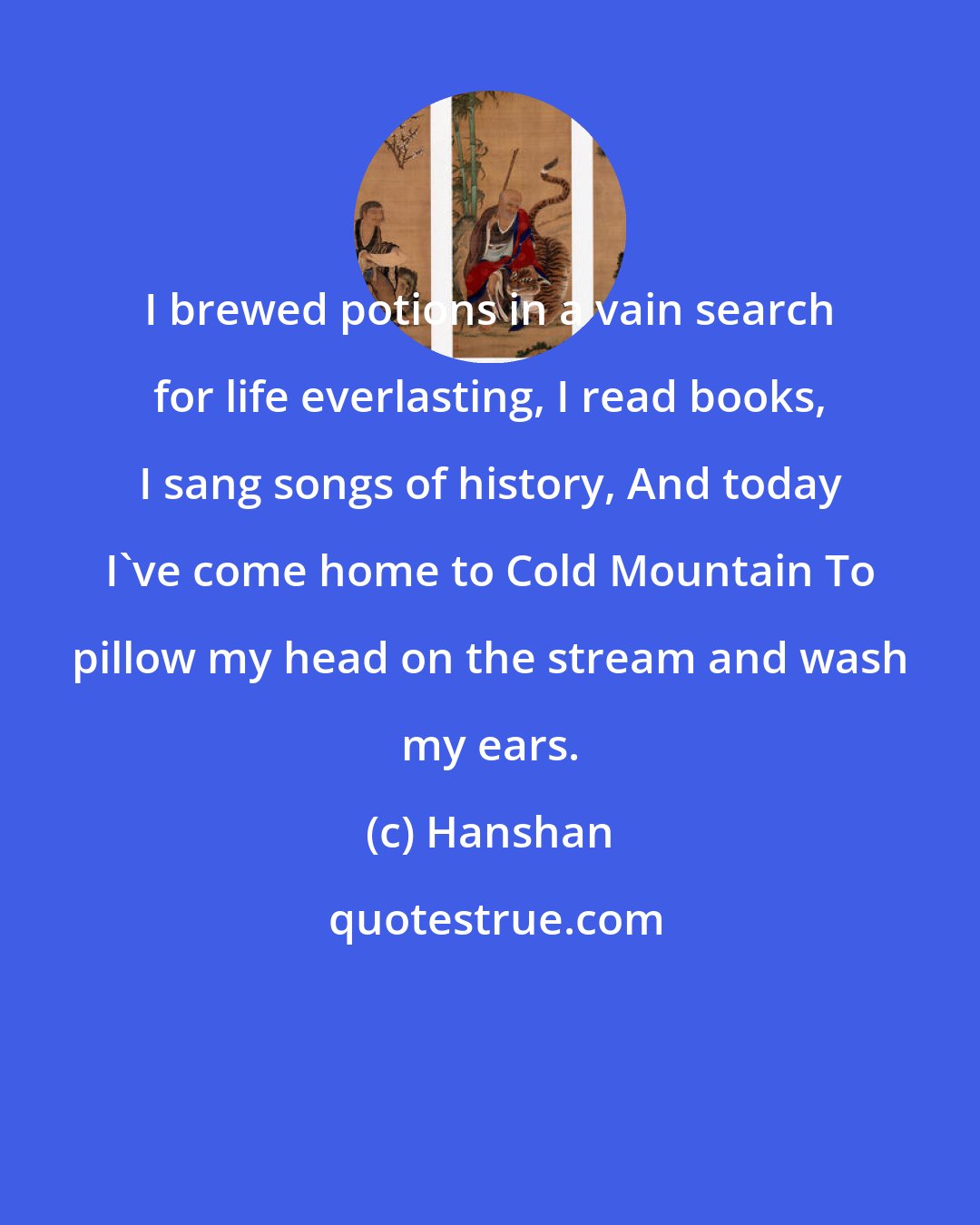 Hanshan: I brewed potions in a vain search for life everlasting, I read books, I sang songs of history, And today I've come home to Cold Mountain To pillow my head on the stream and wash my ears.