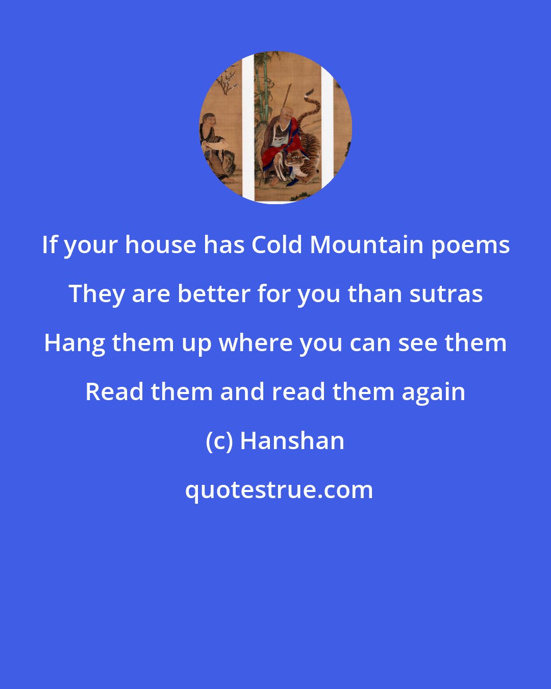 Hanshan: If your house has Cold Mountain poems They are better for you than sutras Hang them up where you can see them Read them and read them again